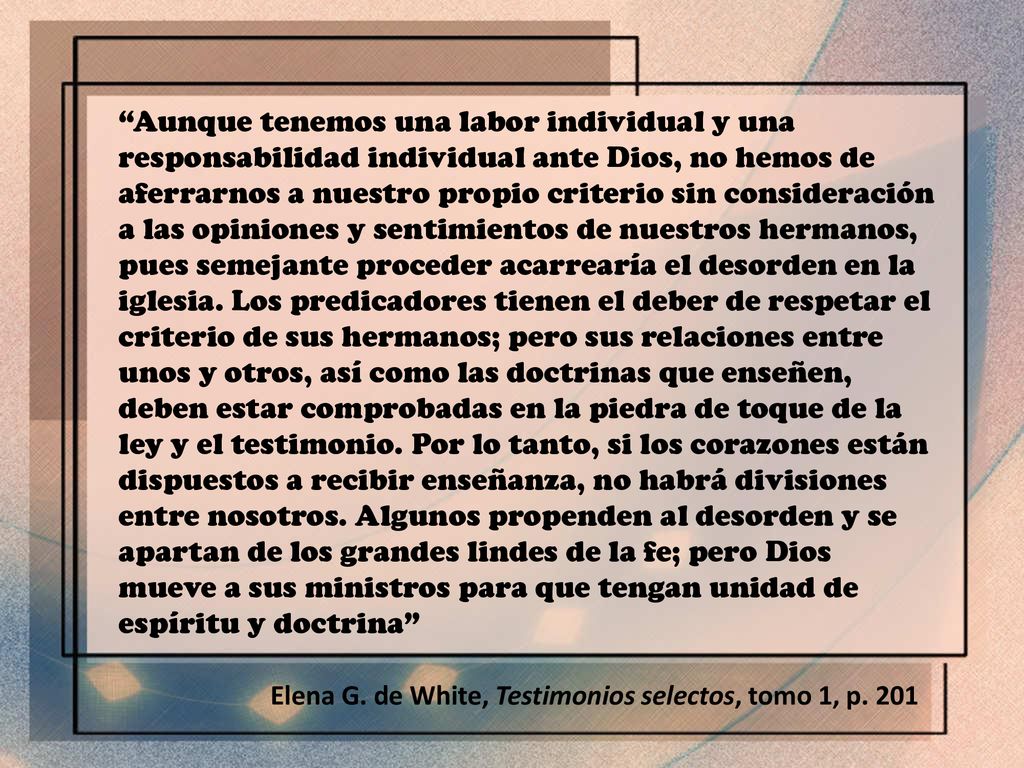 Aunque tenemos una labor individual y una responsabilidad individual ante Dios, no hemos de aferrarnos a nuestro propio criterio sin consideración a las opiniones y sentimientos de nuestros hermanos, pues semejante proceder acarrearía el desorden en la iglesia. Los predicadores tienen el deber de respetar el criterio de sus hermanos; pero sus relaciones entre unos y otros, así como las doctrinas que enseñen, deben estar comprobadas en la piedra de toque de la ley y el testimonio. Por lo tanto, si los corazones están dispuestos a recibir enseñanza, no habrá divisiones entre nosotros. Algunos propenden al desorden y se apartan de los grandes lindes de la fe; pero Dios mueve a sus ministros para que tengan unidad de espíritu y doctrina