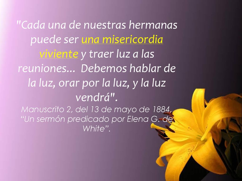 Cada una de nuestras hermanas puede ser una misericordia viviente y traer luz a las reuniones... Debemos hablar de la luz, orar por la luz, y la luz vendrá .