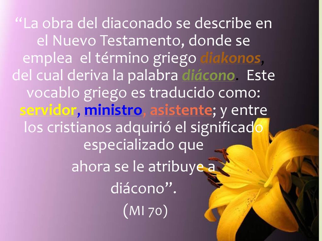 La obra del diaconado se describe en el Nuevo Testamento, donde se emplea el término griego diakonos, del cual deriva la palabra diácono. Este vocablo griego es traducido como: servidor, ministro, asistente; y entre los cristianos adquirió el significado especializado que