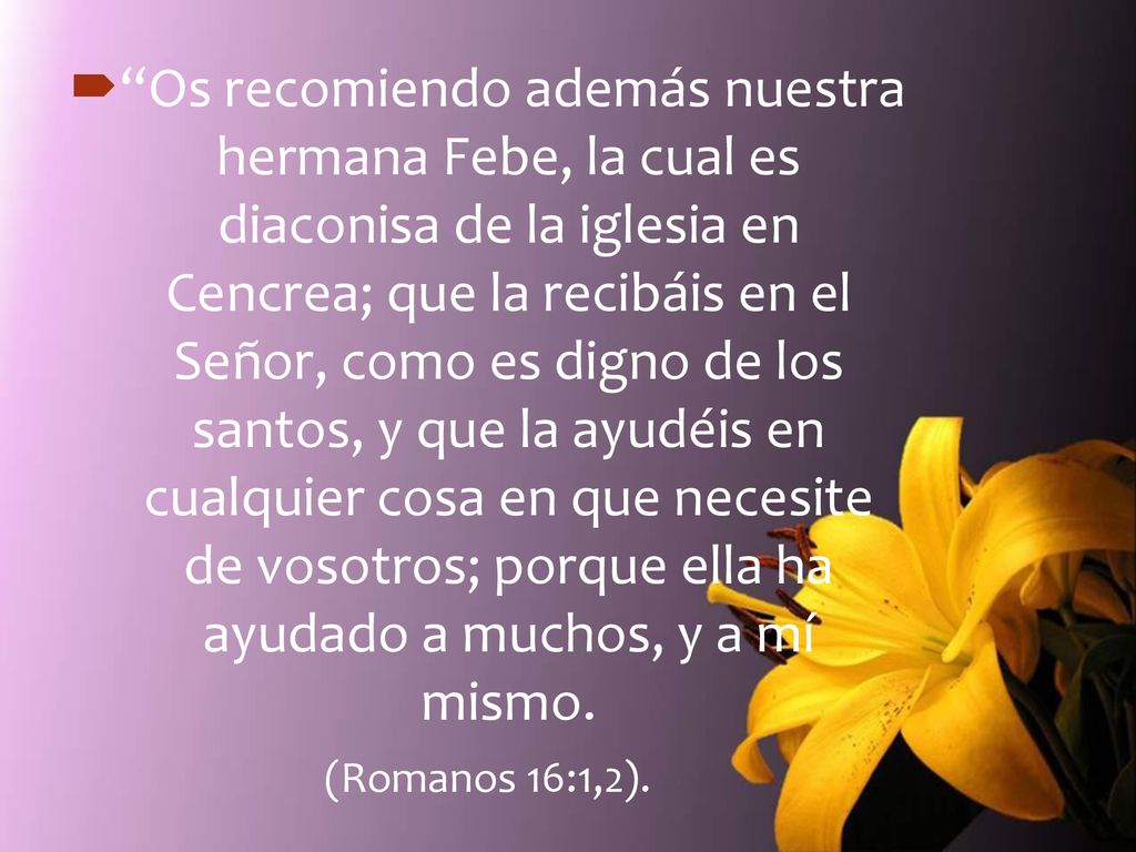 Os recomiendo además nuestra hermana Febe, la cual es diaconisa de la iglesia en Cencrea; que la recibáis en el Señor, como es digno de los santos, y que la ayudéis en cualquier cosa en que necesite de vosotros; porque ella ha ayudado a muchos, y a mí mismo.