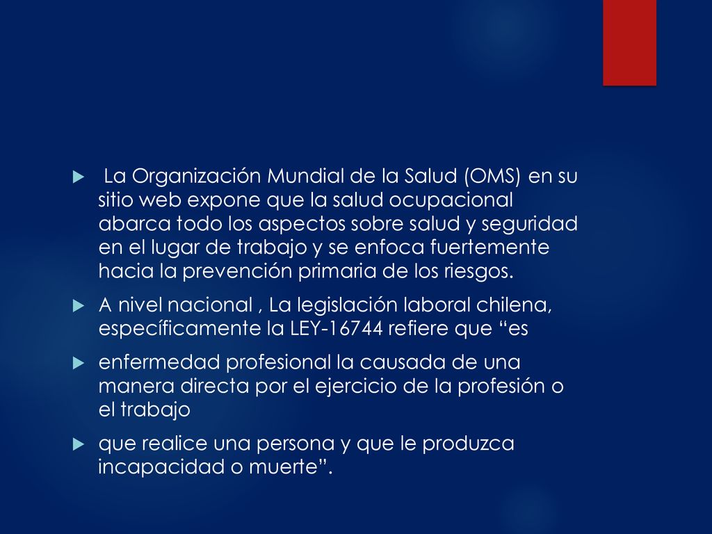 La Organización Mundial de la Salud (OMS) en su sitio web expone que la salud ocupacional abarca todo los aspectos sobre salud y seguridad en el lugar de trabajo y se enfoca fuertemente hacia la prevención primaria de los riesgos.