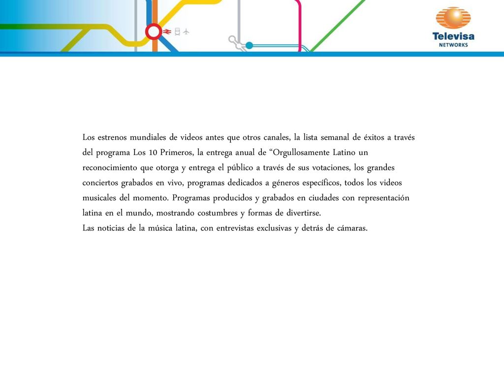 Los estrenos mundiales de videos antes que otros canales, la lista semanal de éxitos a través del programa Los 10 Primeros, la entrega anual de Orgullosamente Latino un reconocimiento que otorga y entrega el público a través de sus votaciones, los grandes conciertos grabados en vivo, programas dedicados a géneros específicos, todos los videos musicales del momento. Programas producidos y grabados en ciudades con representación latina en el mundo, mostrando costumbres y formas de divertirse.