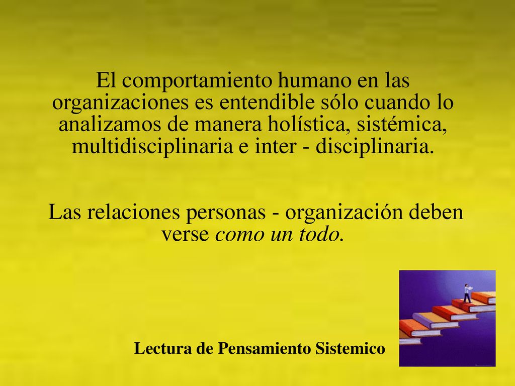 El comportamiento humano en las organizaciones es entendible sólo cuando lo analizamos de manera holística, sistémica, multidisciplinaria e inter - disciplinaria. Las relaciones personas - organización deben verse como un todo.