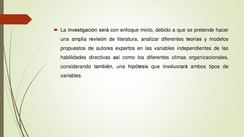 La investigación será con enfoque mixto, debido a que se pretende hacer una amplia revisión de literatura, analizar diferentes teorías y modelos propuestos de autores expertos en las variables independientes de las habilidades directivas así como los diferentes climas organizacionales, considerando también, una hipótesis que involucrará ambos tipos de variables.