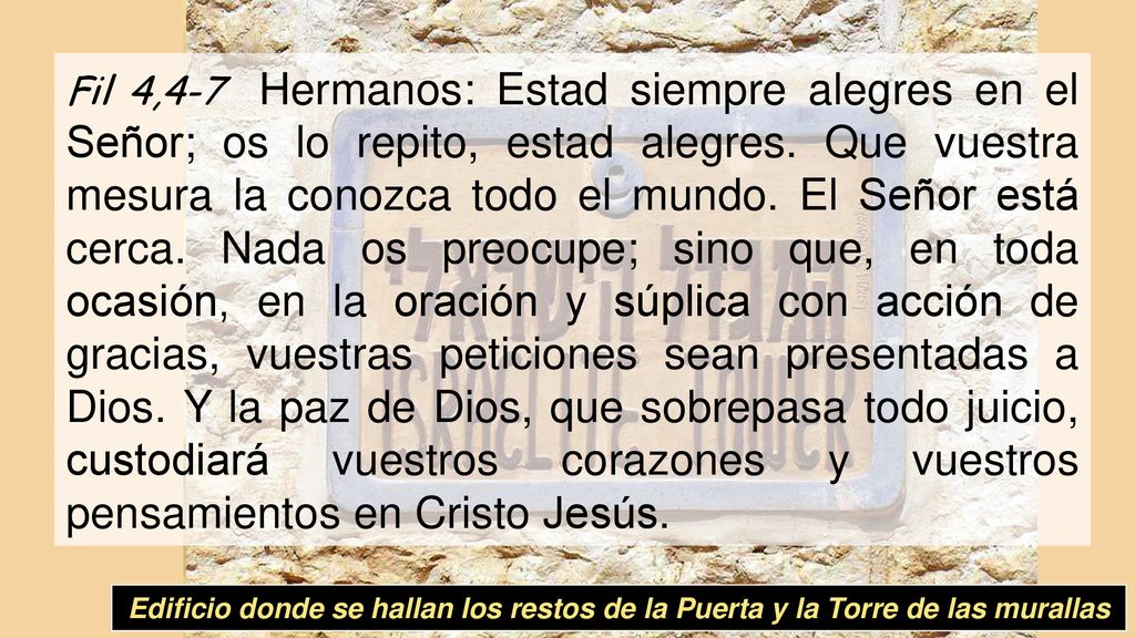 Fil 4,4-7 Hermanos: Estad siempre alegres en el Señor; os lo repito, estad alegres. Que vuestra mesura la conozca todo el mundo. El Señor está cerca. Nada os preocupe; sino que, en toda ocasión, en la oración y súplica con acción de gracias, vuestras peticiones sean presentadas a Dios. Y la paz de Dios, que sobrepasa todo juicio, custodiará vuestros corazones y vuestros pensamientos en Cristo Jesús.
