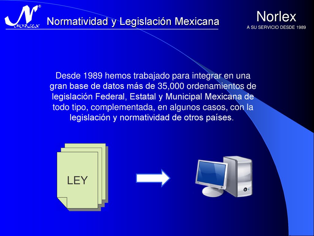 Desde 1989 hemos trabajado para integrar en una gran base de datos más de 35,000 ordenamientos de legislación Federal, Estatal y Municipal Mexicana de todo tipo, complementada, en algunos casos, con la legislación y normatividad de otros países.
