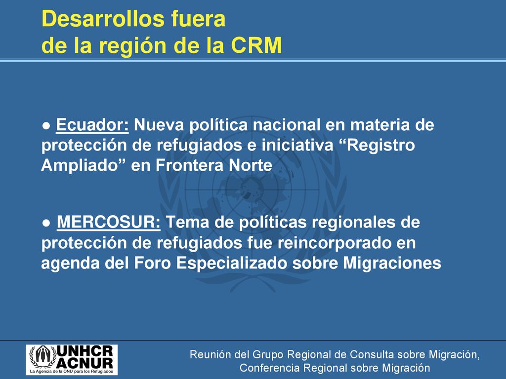 Desarrollos fuera de la región de la CRM ● Ecuador: Nueva política nacional en materia de protección de refugiados e iniciativa Registro Ampliado en Frontera Norte ● MERCOSUR: Tema de políticas regionales de protección de refugiados fue reincorporado en agenda del Foro Especializado sobre Migraciones