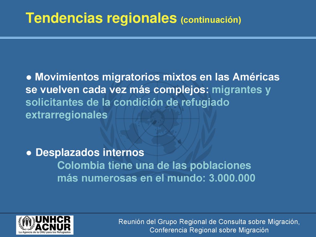 Tendencias regionales (continuación) ● Movimientos migratorios mixtos en las Américas se vuelven cada vez más complejos: migrantes y solicitantes de la condición de refugiado extrarregionales ● Desplazados internos Colombia tiene una de las poblaciones más numerosas en el mundo: