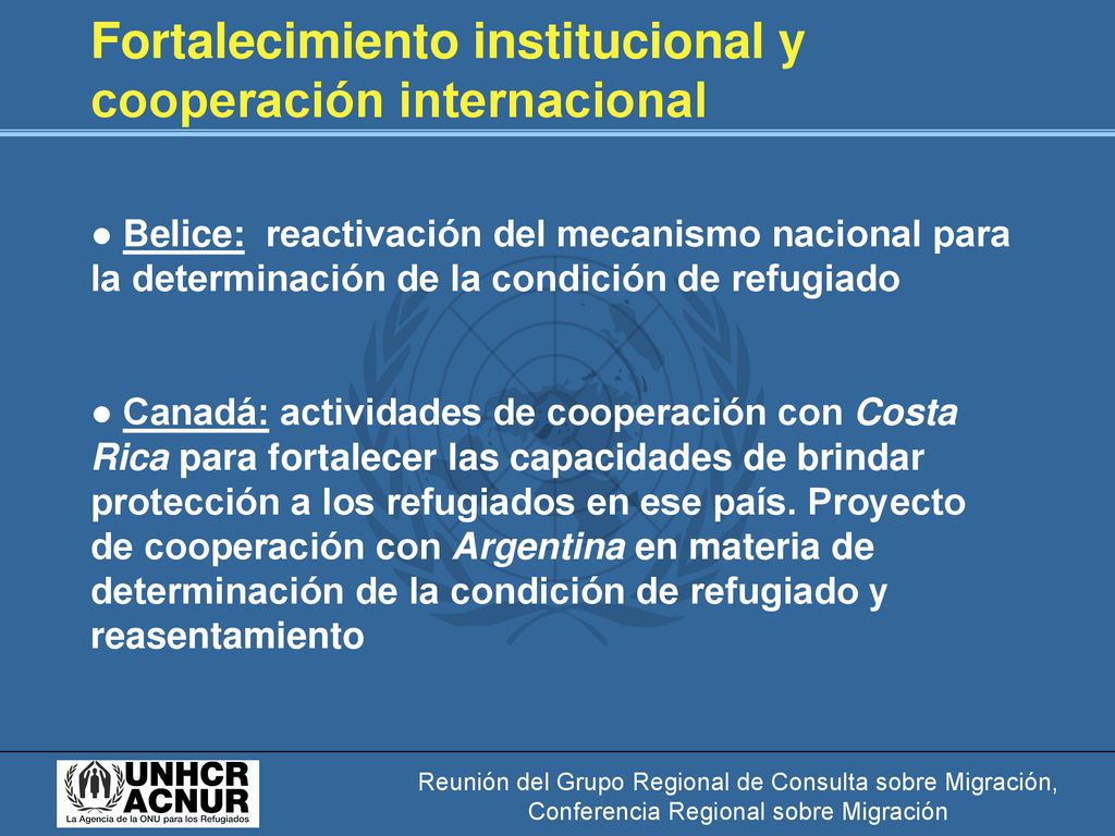 Fortalecimiento institucional y cooperación internacional ● Belice: reactivación del mecanismo nacional para la determinación de la condición de refugiado ● Canadá: actividades de cooperación con Costa Rica para fortalecer las capacidades de brindar protección a los refugiados en ese país. Proyecto de cooperación con Argentina en materia de determinación de la condición de refugiado y reasentamiento