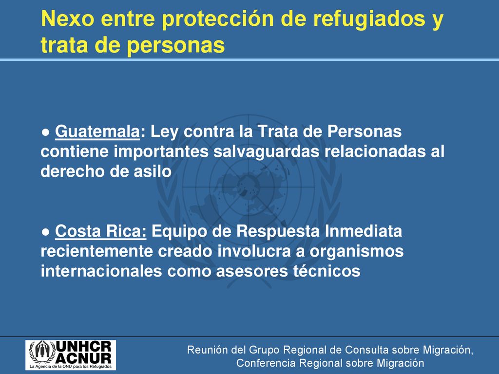 Nexo entre protección de refugiados y trata de personas ● Guatemala: Ley contra la Trata de Personas contiene importantes salvaguardas relacionadas al derecho de asilo ● Costa Rica: Equipo de Respuesta Inmediata recientemente creado involucra a organismos internacionales como asesores técnicos