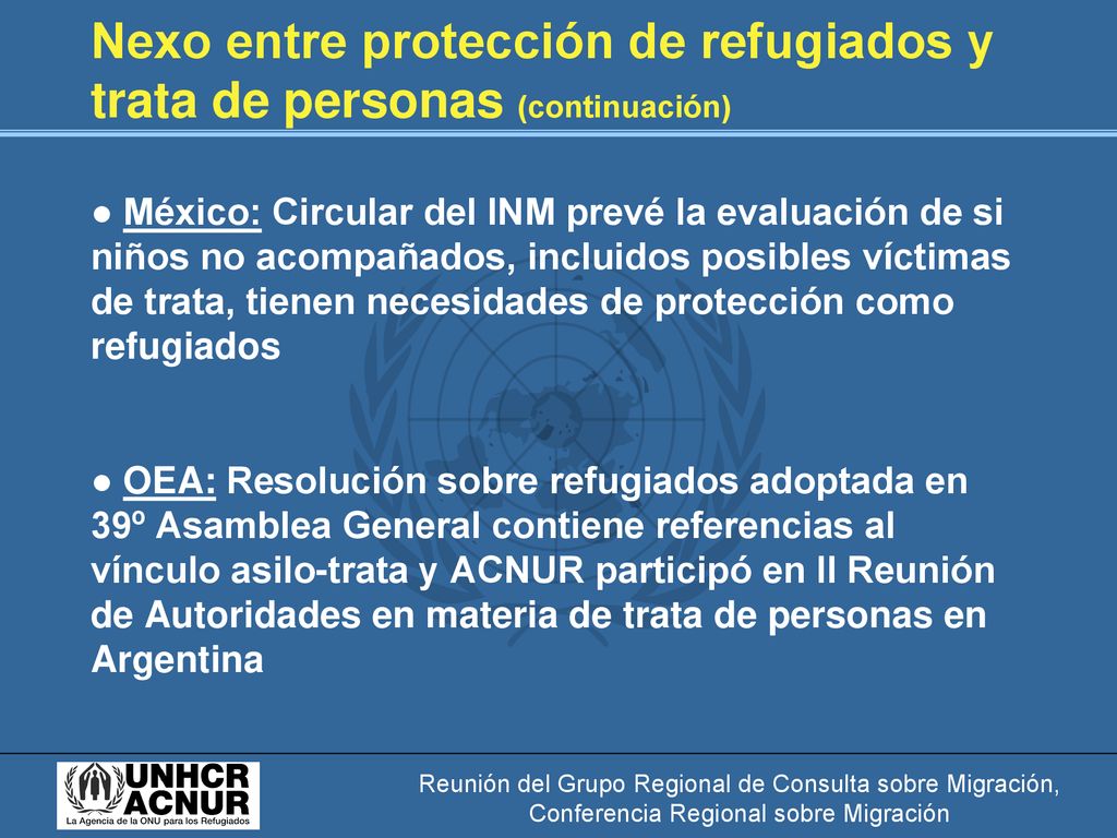 Nexo entre protección de refugiados y trata de personas (continuación) ● México: Circular del INM prevé la evaluación de si niños no acompañados, incluidos posibles víctimas de trata, tienen necesidades de protección como refugiados ● OEA: Resolución sobre refugiados adoptada en 39º Asamblea General contiene referencias al vínculo asilo-trata y ACNUR participó en II Reunión de Autoridades en materia de trata de personas en Argentina