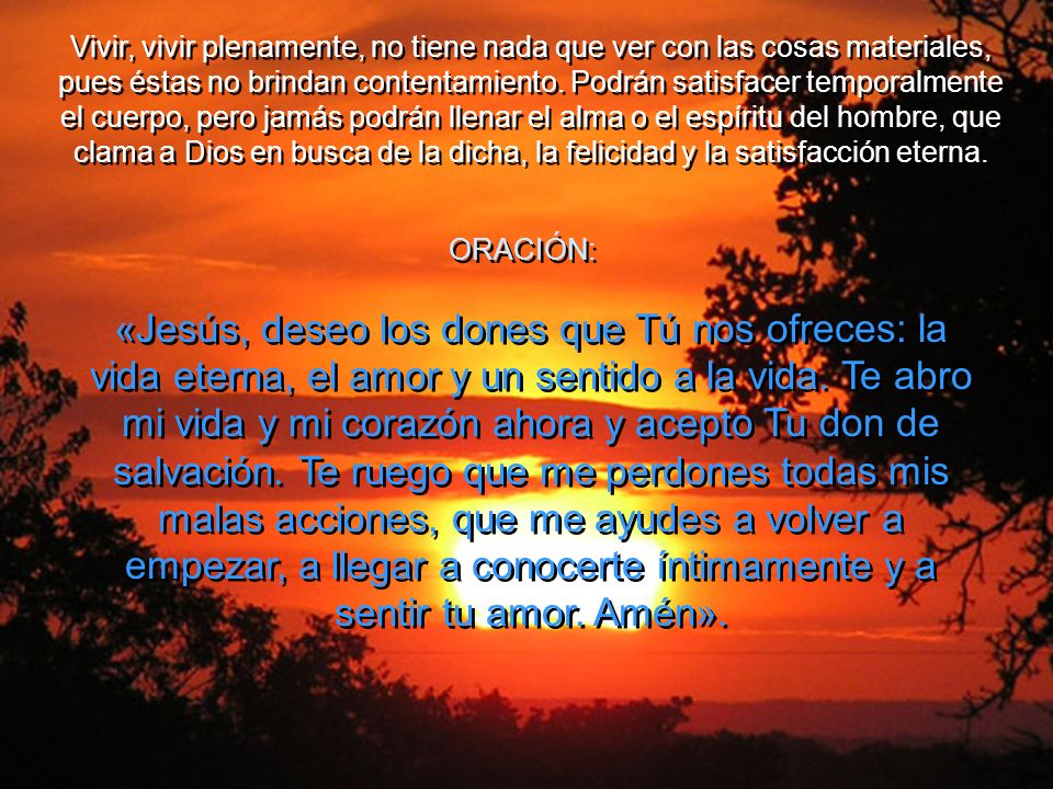 Vivir, vivir plenamente, no tiene nada que ver con las cosas materiales, pues éstas no brindan contentamiento. Podrán satisfacer temporalmente el cuerpo, pero jamás podrán llenar el alma o el espíritu del hombre, que clama a Dios en busca de la dicha, la felicidad y la satisfacción eterna.