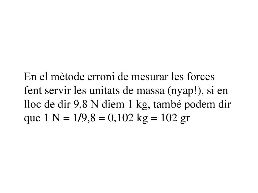 En el mètode erroni de mesurar les forces fent servir les unitats de massa (nyap!), si en lloc de dir 9,8 N diem 1 kg, també podem dir que 1 N = 1/9,8 = 0,102 kg = 102 gr