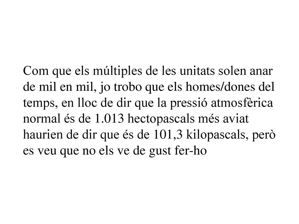 Com que els múltiples de les unitats solen anar de mil en mil, jo trobo que els homes/dones del temps, en lloc de dir que la pressió atmosfèrica normal és de hectopascals més aviat haurien de dir que és de 101,3 kilopascals, però es veu que no els ve de gust fer-ho
