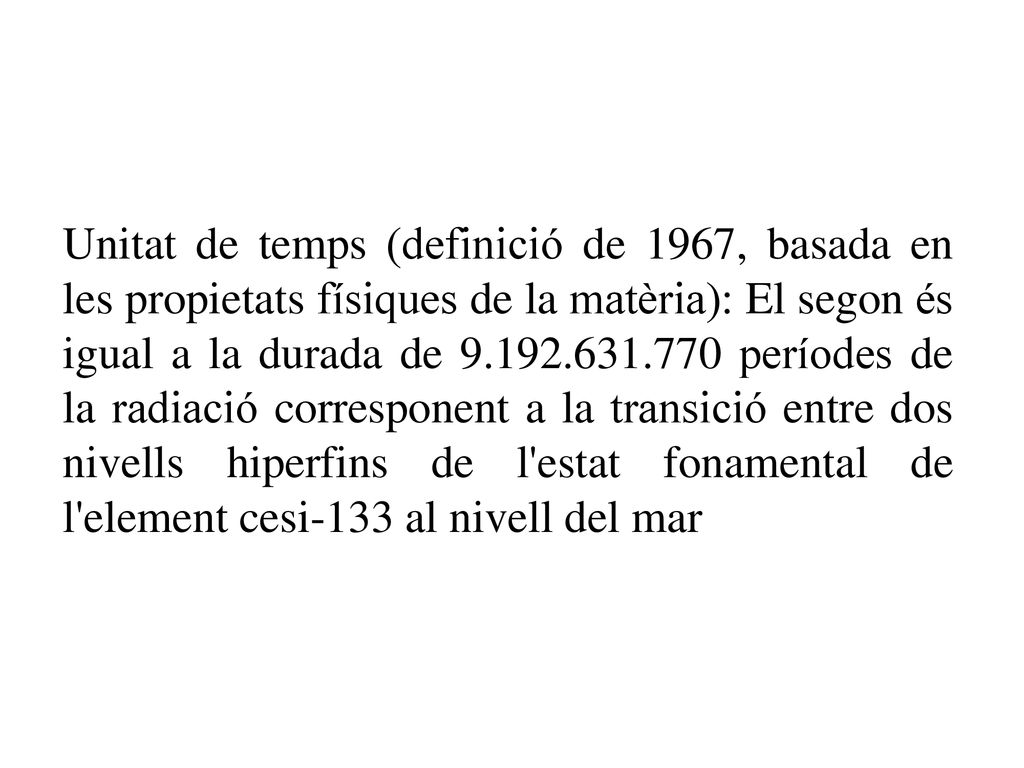 Unitat de temps (definició de 1967, basada en les propietats físiques de la matèria): El segon és igual a la durada de períodes de la radiació corresponent a la transició entre dos nivells hiperfins de l estat fonamental de l element cesi-133 al nivell del mar