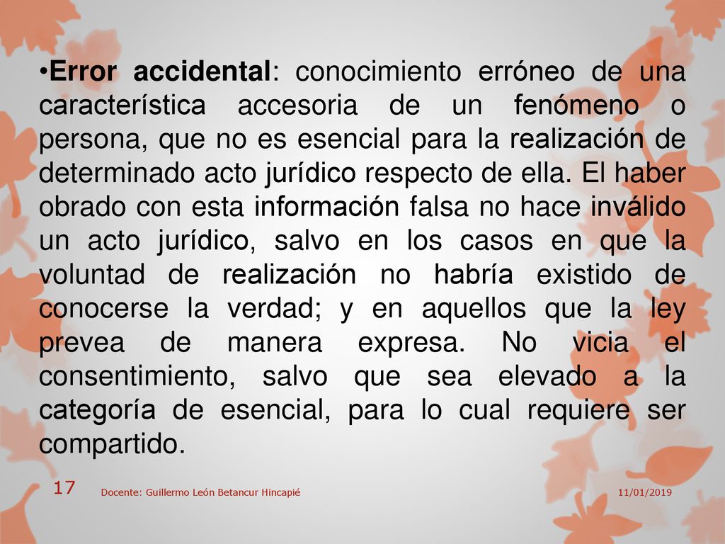 Error accidental: conocimiento erróneo de una característica accesoria de un fenómeno o persona, que no es esencial para la realización de determinado acto jurídico respecto de ella. El haber obrado con esta información falsa no hace inválido un acto jurídico, salvo en los casos en que la voluntad de realización no habría existido de conocerse la verdad; y en aquellos que la ley prevea de manera expresa. No vicia el consentimiento, salvo que sea elevado a la categoría de esencial, para lo cual requiere ser compartido.
