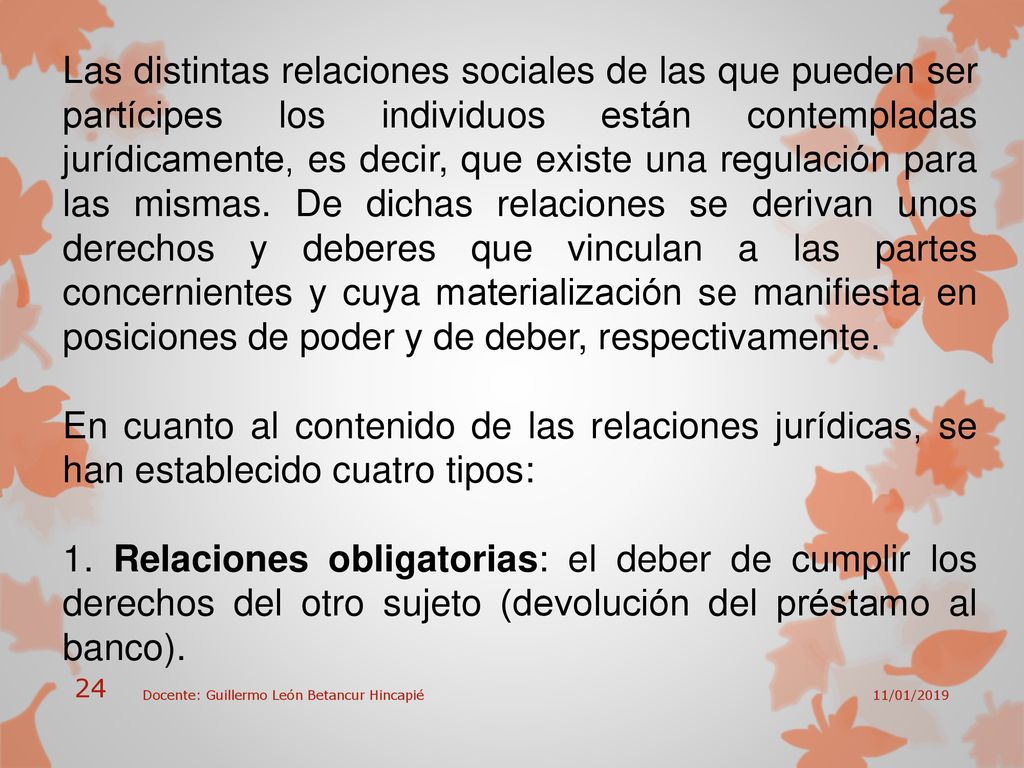 Las distintas relaciones sociales de las que pueden ser partícipes los individuos están contempladas jurídicamente, es decir, que existe una regulación para las mismas. De dichas relaciones se derivan unos derechos y deberes que vinculan a las partes concernientes y cuya materialización se manifiesta en posiciones de poder y de deber, respectivamente.