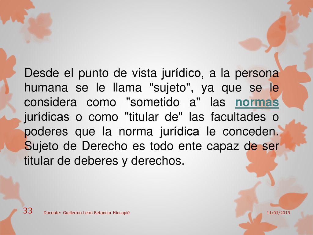 Desde el punto de vista jurídico, a la persona humana se le llama sujeto , ya que se le considera como sometido a las normas jurídicas o como titular de las facultades o poderes que la norma jurídica le conceden. Sujeto de Derecho es todo ente capaz de ser titular de deberes y derechos.