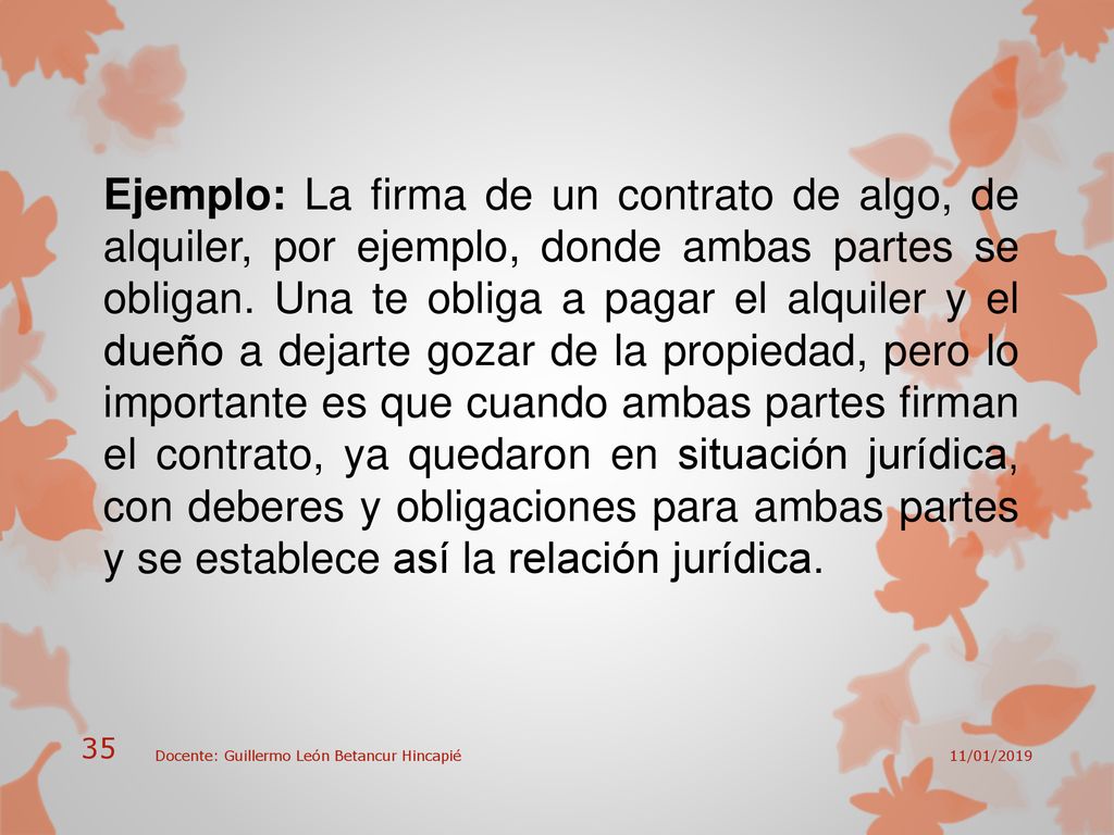 Ejemplo: La firma de un contrato de algo, de alquiler, por ejemplo, donde ambas partes se obligan. Una te obliga a pagar el alquiler y el dueño a dejarte gozar de la propiedad, pero lo importante es que cuando ambas partes firman el contrato, ya quedaron en situación jurídica, con deberes y obligaciones para ambas partes y se establece así la relación jurídica.