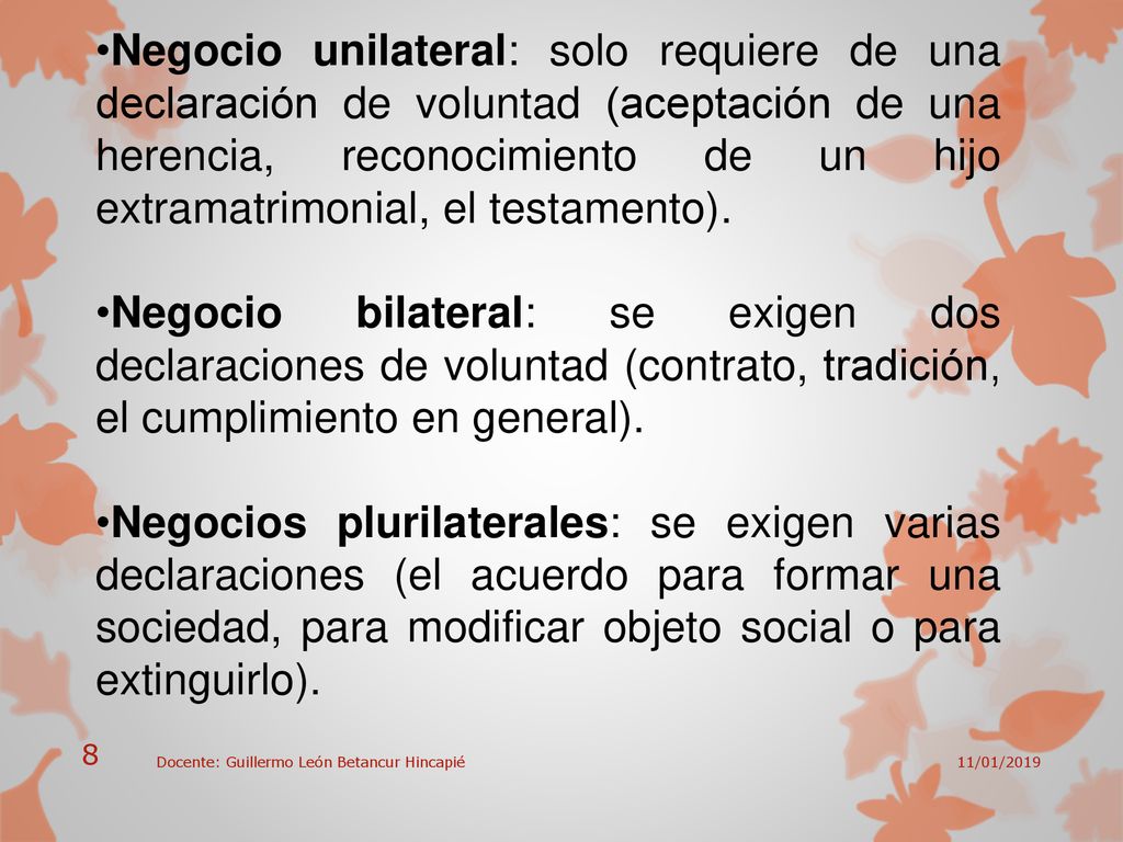 Negocio unilateral: solo requiere de una declaración de voluntad (aceptación de una herencia, reconocimiento de un hijo extramatrimonial, el testamento).