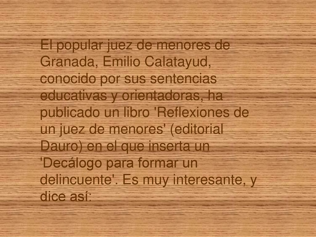 El popular juez de menores de Granada, Emilio Calatayud, conocido por sus sentencias educativas y orientadoras, ha publicado un libro Reflexiones de un juez de menores (editorial Dauro) en el que inserta un Decálogo para formar un delincuente .