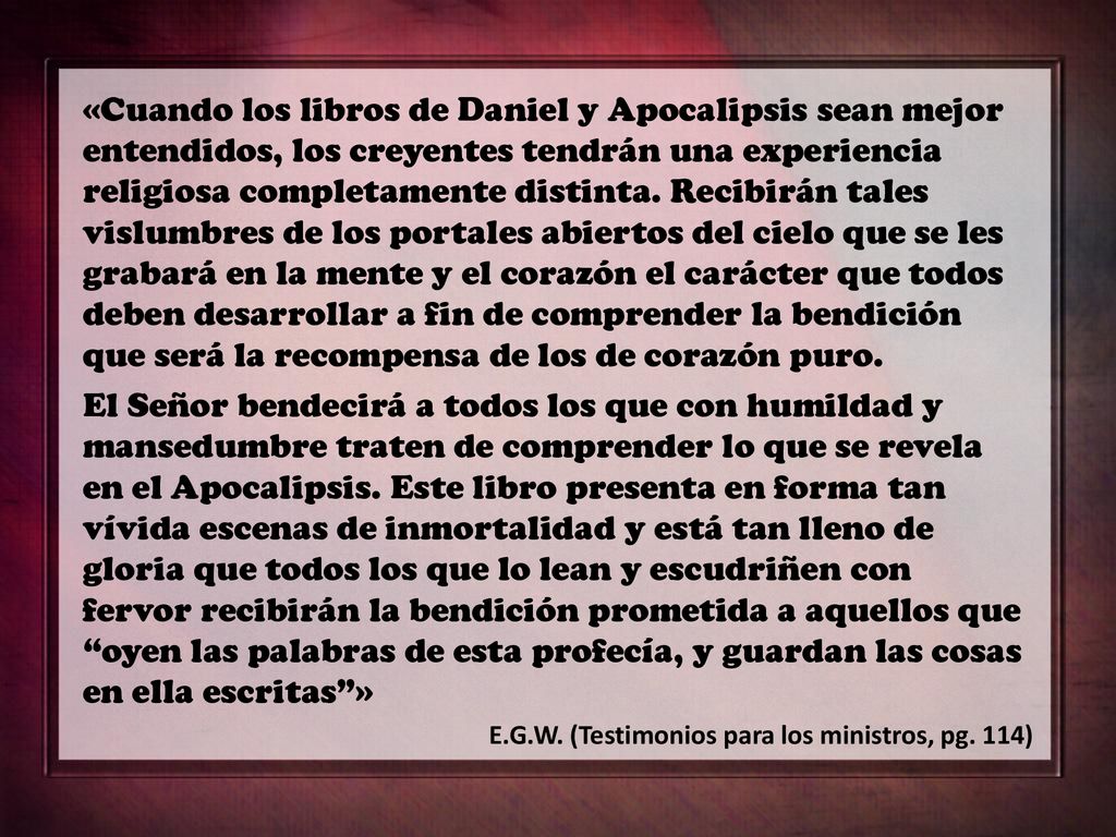 «Cuando los libros de Daniel y Apocalipsis sean mejor entendidos, los creyentes tendrán una experiencia religiosa completamente distinta. Recibirán tales vislumbres de los portales abiertos del cielo que se les grabará en la mente y el corazón el carácter que todos deben desarrollar a fin de comprender la bendición que será la recompensa de los de corazón puro.