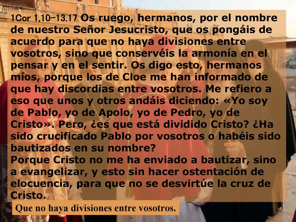 1Cor 1, Os ruego, hermanos, por el nombre de nuestro Señor Jesucristo, que os pongáis de acuerdo para que no haya divisiones entre vosotros, sino que conservéis la armonía en el pensar y en el sentir. Os digo esto, hermanos míos, porque los de Cloe me han informado de que hay discordias entre vosotros. Me refiero a eso que unos y otros andáis diciendo: «Yo soy de Pablo, yo de Apolo, yo de Pedro, yo de Cristo». Pero, ¿es que está dividido Cristo ¿Ha sido crucificado Pablo por vosotros o habéis sido bautizados en su nombre Porque Cristo no me ha enviado a bautizar, sino a evangelizar, y esto sin hacer ostentación de elocuencia, para que no se desvirtúe la cruz de Cristo.