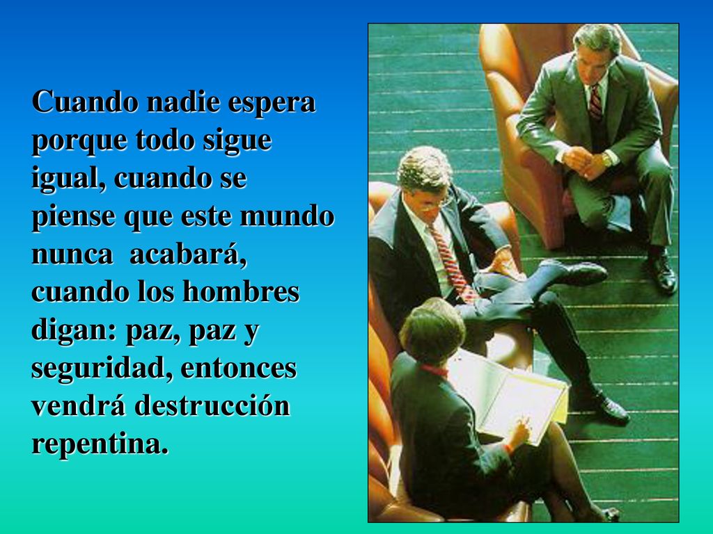 Cuando nadie espera porque todo sigue igual, cuando se piense que este mundo nunca acabará, cuando los hombres digan: paz, paz y seguridad, entonces vendrá destrucción repentina.