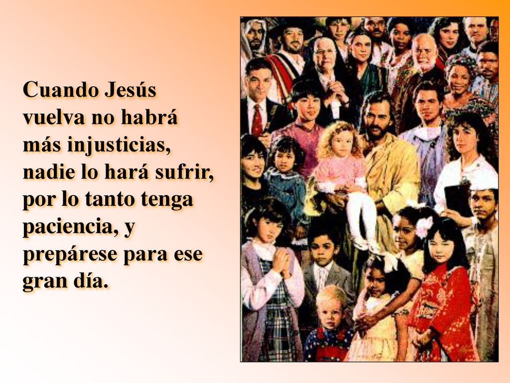 Cuando Jesús vuelva no habrá más injusticias, nadie lo hará sufrir, por lo tanto tenga paciencia, y prepárese para ese gran día.