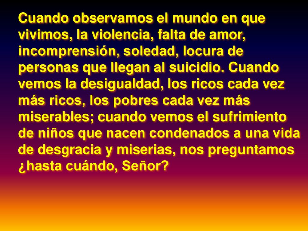 Cuando observamos el mundo en que vivimos, la violencia, falta de amor, incomprensión, soledad, locura de personas que llegan al suicidio.