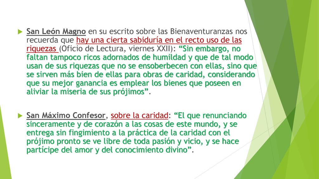 San León Magno en su escrito sobre las Bienaventuranzas nos recuerda que hay una cierta sabiduría en el recto uso de las riquezas (Oficio de Lectura, viernes XXII): Sin embargo, no faltan tampoco ricos adornados de humildad y que de tal modo usan de sus riquezas que no se ensoberbecen con ellas, sino que se sirven más bien de ellas para obras de caridad, considerando que su mejor ganancia es emplear los bienes que poseen en aliviar la miseria de sus prójimos .