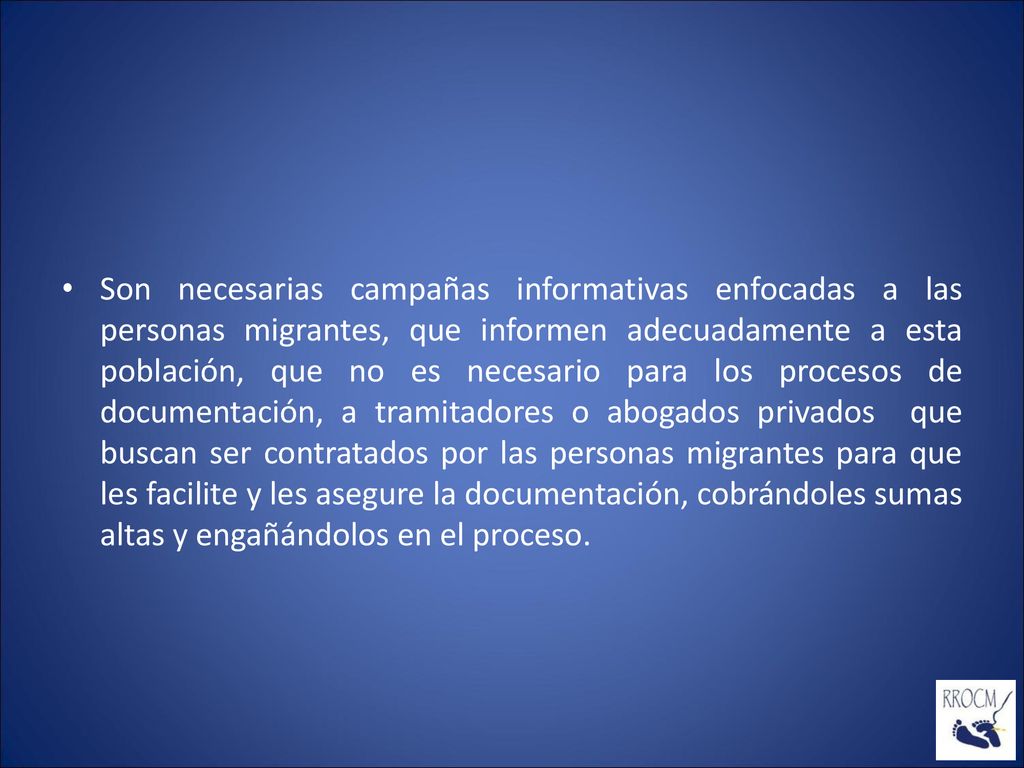 Son necesarias campañas informativas enfocadas a las personas migrantes, que informen adecuadamente a esta población, que no es necesario para los procesos de documentación, a tramitadores o abogados privados que buscan ser contratados por las personas migrantes para que les facilite y les asegure la documentación, cobrándoles sumas altas y engañándolos en el proceso.