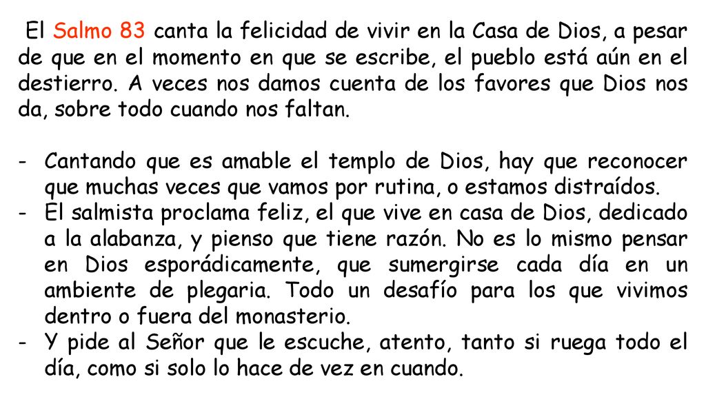 El Salmo 83 canta la felicidad de vivir en la Casa de Dios, a pesar de que en el momento en que se escribe, el pueblo está aún en el destierro. A veces nos damos cuenta de los favores que Dios nos da, sobre todo cuando nos faltan.