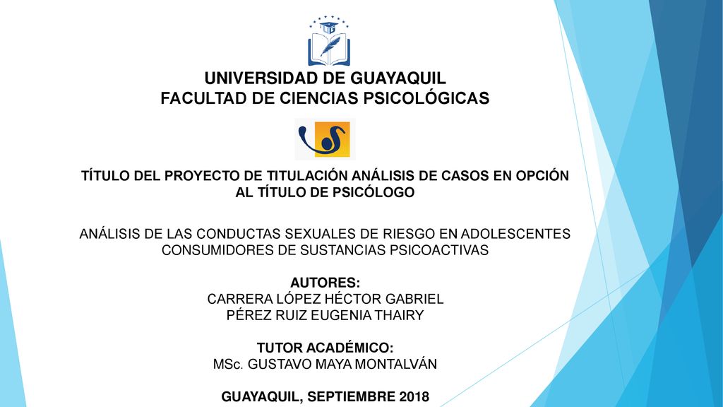 UNIVERSIDAD DE GUAYAQUIL FACULTAD DE CIENCIAS PSICOLÓGICAS TÍTULO DEL PROYECTO DE TITULACIÓN ANÁLISIS DE CASOS EN OPCIÓN AL TÍTULO DE PSICÓLOGO ANÁLISIS DE LAS CONDUCTAS SEXUALES DE RIESGO EN ADOLESCENTES CONSUMIDORES DE SUSTANCIAS PSICOACTIVAS AUTORES: CARRERA LÓPEZ HÉCTOR GABRIEL PÉREZ RUIZ EUGENIA THAIRY TUTOR ACADÉMICO: MSc.