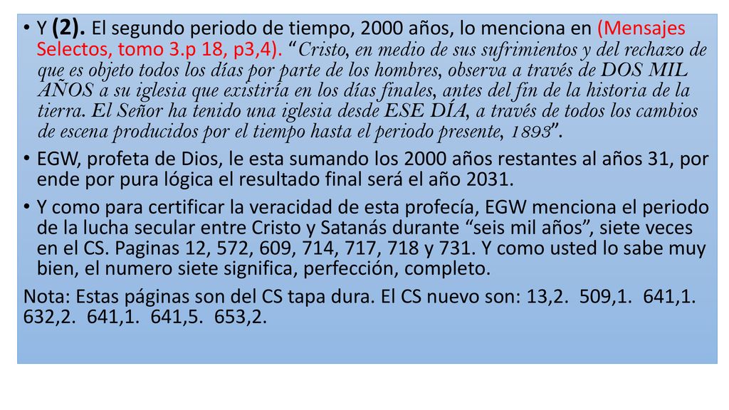 Y (2). El segundo periodo de tiempo, 2000 años, lo menciona en (Mensajes Selectos, tomo 3.p 18, p3,4). Cristo, en medio de sus sufrimientos y del rechazo de que es objeto todos los días por parte de los hombres, observa a través de DOS MIL AÑOS a su iglesia que existiría en los días finales, antes del fin de la historia de la tierra. El Señor ha tenido una iglesia desde ESE DÍA, a través de todos los cambios de escena producidos por el tiempo hasta el periodo presente,