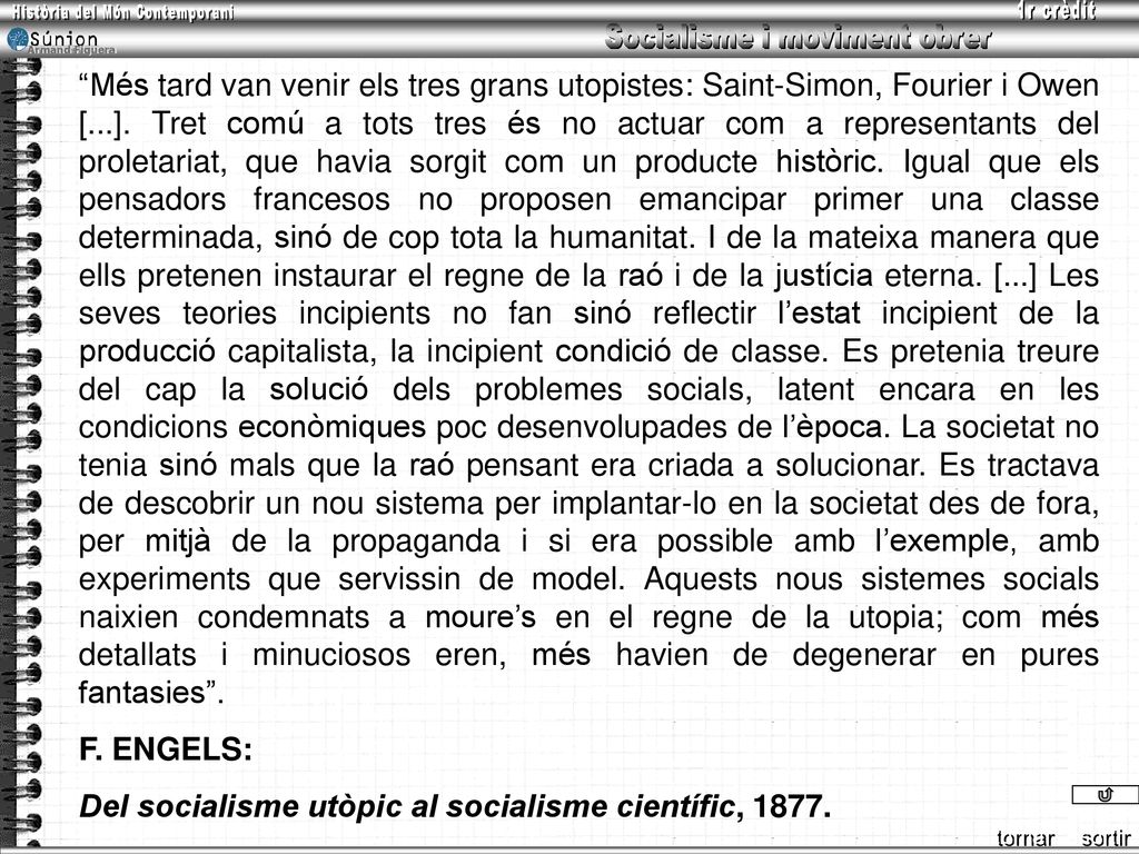Més tard van venir els tres grans utopistes: Saint-Simon, Fourier i Owen [...]. Tret comú a tots tres és no actuar com a representants del proletariat, que havia sorgit com un producte històric. Igual que els pensadors francesos no proposen emancipar primer una classe determinada, sinó de cop tota la humanitat. I de la mateixa manera que ells pretenen instaurar el regne de la raó i de la justícia eterna. [...] Les seves teories incipients no fan sinó reflectir l’estat incipient de la producció capitalista, la incipient condició de classe. Es pretenia treure del cap la solució dels problemes socials, latent encara en les condicions econòmiques poc desenvolupades de l’època. La societat no tenia sinó mals que la raó pensant era criada a solucionar. Es tractava de descobrir un nou sistema per implantar-lo en la societat des de fora, per mitjà de la propaganda i si era possible amb l’exemple, amb experiments que servissin de model. Aquests nous sistemes socials naixien condemnats a moure’s en el regne de la utopia; com més detallats i minuciosos eren, més havien de degenerar en pures fantasies .