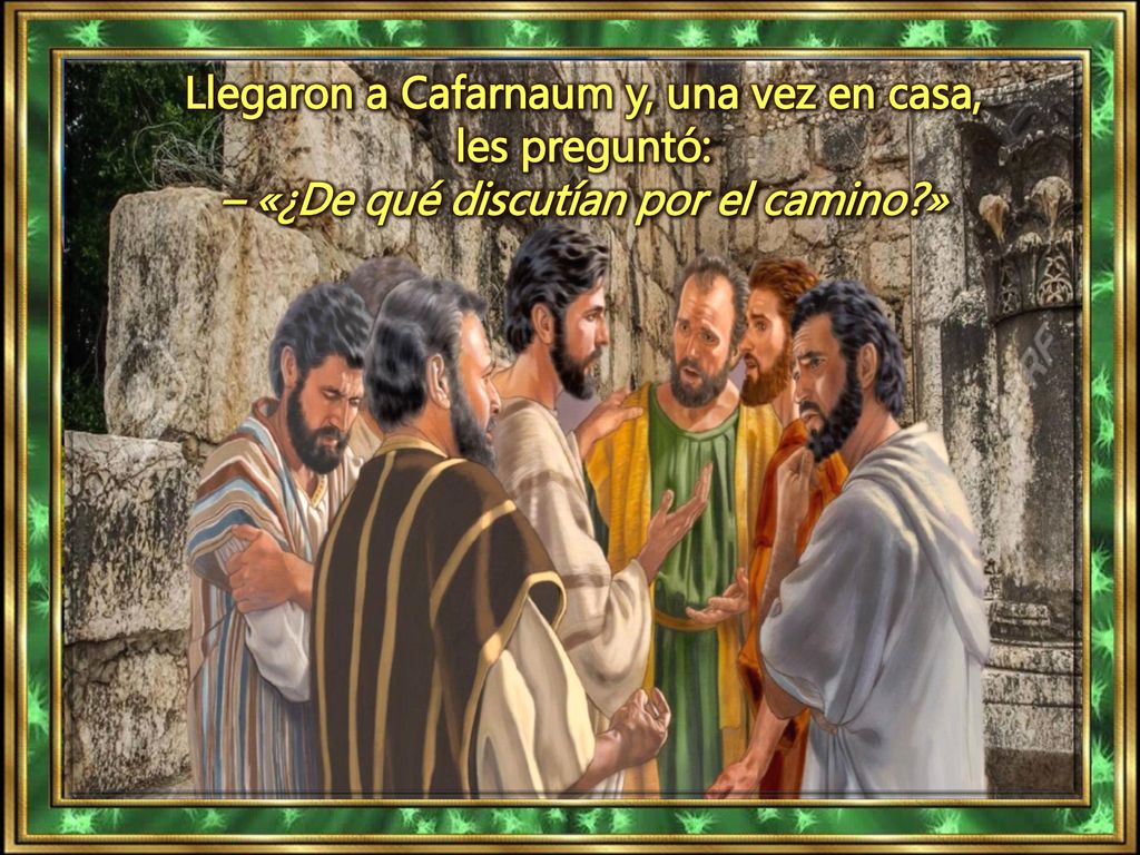 Llegaron a Cafarnaum y, una vez en casa, les preguntó: – «¿De qué discutían por el camino »