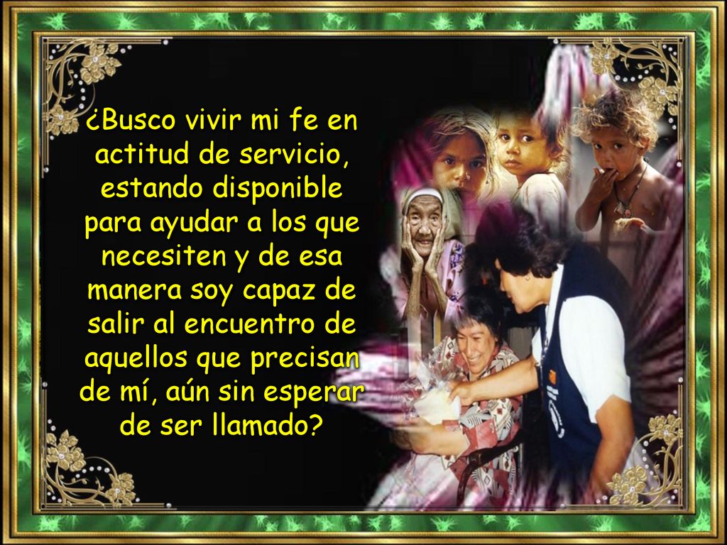 ¿Busco vivir mi fe en actitud de servicio, estando disponible para ayudar a los que necesiten y de esa manera soy capaz de salir al encuentro de aquellos que precisan de mí, aún sin esperar de ser llamado
