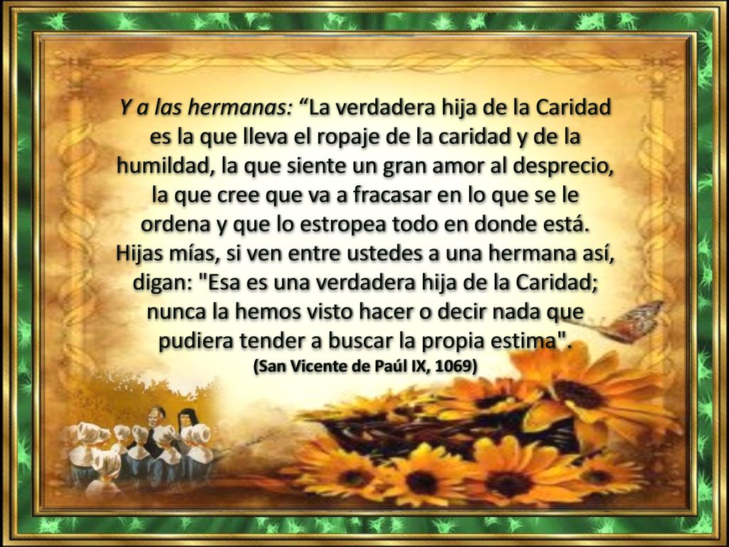 Y a las hermanas: La verdadera hija de la Caridad es la que lleva el ropaje de la caridad y de la humildad, la que siente un gran amor al desprecio, la que cree que va a fracasar en lo que se le ordena y que lo estropea todo en donde está.