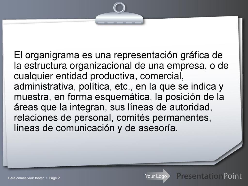 El organigrama es una representación gráfica de la estructura organizacional de una empresa, o de cualquier entidad productiva, comercial, administrativa, política, etc., en la que se indica y muestra, en forma esquemática, la posición de la áreas que la integran, sus líneas de autoridad, relaciones de personal, comités permanentes, líneas de comunicación y de asesoría.