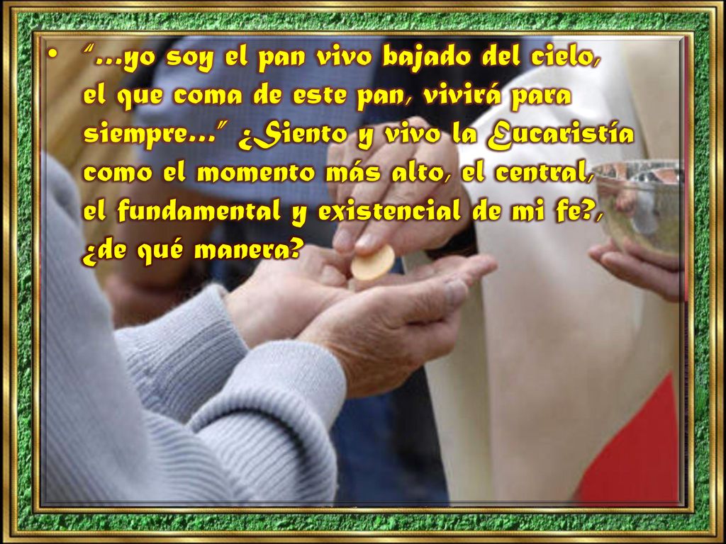 …yo soy el pan vivo bajado del cielo, el que coma de este pan, vivirá para siempre… ¿Siento y vivo la Eucaristía como el momento más alto, el central, el fundamental y existencial de mi fe , ¿de qué manera