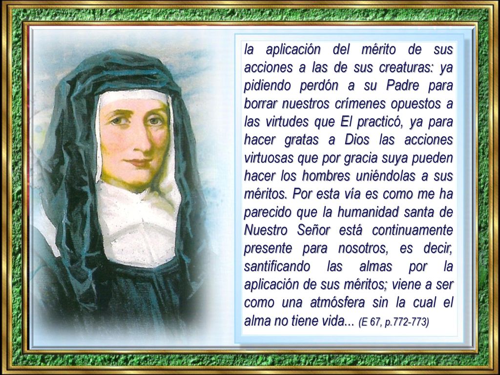 la aplicación del mérito de sus acciones a las de sus creaturas: ya pidiendo perdón a su Padre para borrar nuestros crímenes opuestos a las virtudes que El practicó, ya para hacer gratas a Dios las acciones virtuosas que por gracia suya pueden hacer los hombres uniéndolas a sus méritos.