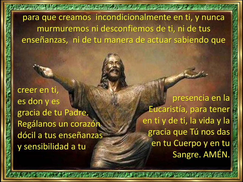 para que creamos incondicionalmente en ti, y nunca murmuremos ni desconfiemos de ti, ni de tus enseñanzas, ni de tu manera de actuar sabiendo que