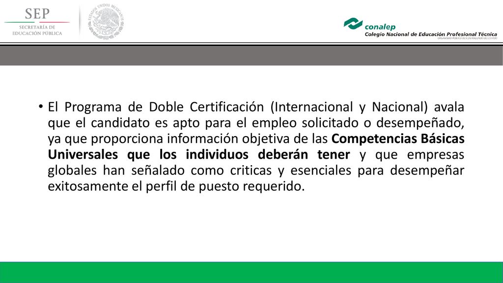 El Programa de Doble Certificación (Internacional y Nacional) avala que el candidato es apto para el empleo solicitado o desempeñado, ya que proporciona información objetiva de las Competencias Básicas Universales que los individuos deberán tener y que empresas globales han señalado como criticas y esenciales para desempeñar exitosamente el perfil de puesto requerido.