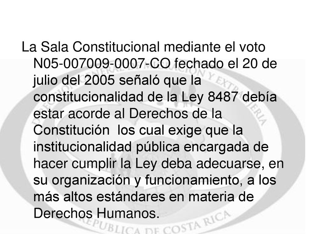 La Sala Constitucional mediante el voto N CO fechado el 20 de julio del 2005 señaló que la constitucionalidad de la Ley 8487 debía estar acorde al Derechos de la Constitución los cual exige que la institucionalidad pública encargada de hacer cumplir la Ley deba adecuarse, en su organización y funcionamiento, a los más altos estándares en materia de Derechos Humanos.