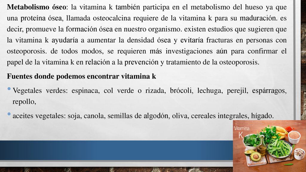 Metabolismo óseo: la vitamina k también participa en el metabolismo del hueso ya que una proteína ósea, llamada osteocalcina requiere de la vitamina k para su maduración. es decir, promueve la formación ósea en nuestro organismo. existen estudios que sugieren que la vitamina k ayudaría a aumentar la densidad ósea y evitaría fracturas en personas con osteoporosis. de todos modos, se requieren más investigaciones aún para confirmar el papel de la vitamina k en relación a la prevención y tratamiento de la osteoporosis.