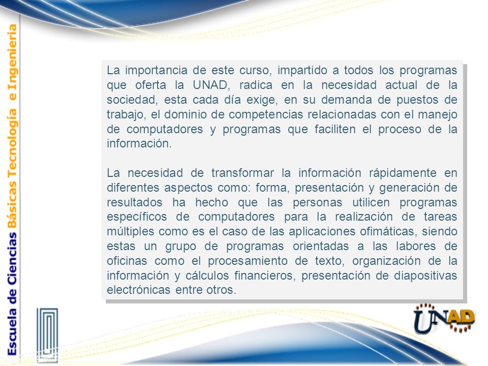 La importancia de este curso, impartido a todos los programas que oferta la UNAD, radica en la necesidad actual de la sociedad, esta cada día exige, en su demanda de puestos de trabajo, el dominio de competencias relacionadas con el manejo de computadores y programas que faciliten el proceso de la información.