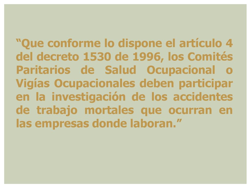 Que conforme lo dispone el artículo 4 del decreto 1530 de 1996, los Comités Paritarios de Salud Ocupacional o Vigías Ocupacionales deben participar en la investigación de los accidentes de trabajo mortales que ocurran en las empresas donde laboran.