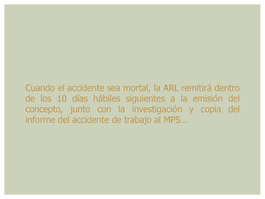 Cuando el accidente sea mortal, la ARL remitirá dentro de los 10 días hábiles siguientes a la emisión del concepto, junto con la investigación y copia del informe del accidente de trabajo al MPS…