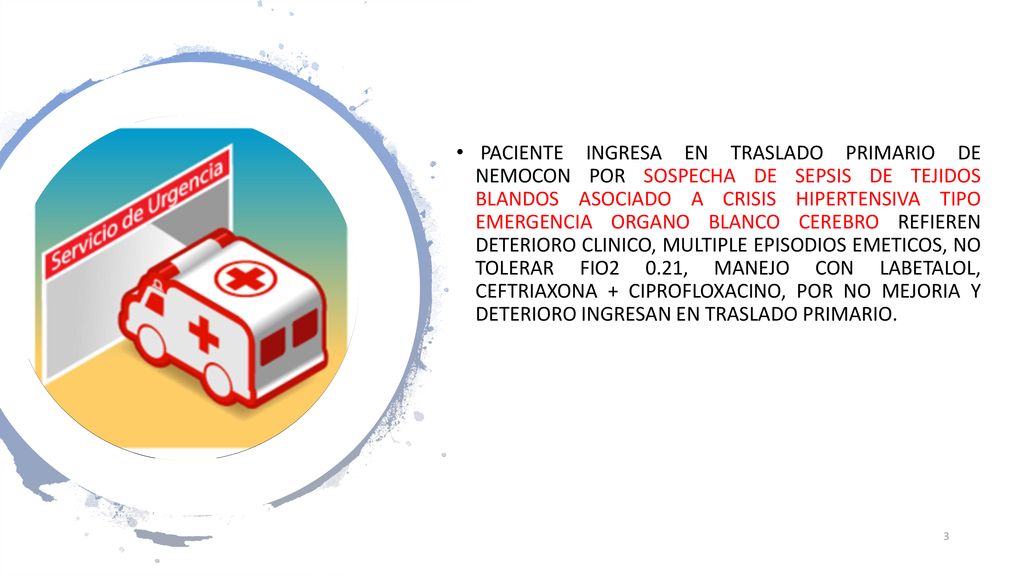 PACIENTE INGRESA EN TRASLADO PRIMARIO DE NEMOCON POR SOSPECHA DE SEPSIS DE TEJIDOS BLANDOS ASOCIADO A CRISIS HIPERTENSIVA TIPO EMERGENCIA ORGANO BLANCO CEREBRO REFIEREN DETERIORO CLINICO, MULTIPLE EPISODIOS EMETICOS, NO TOLERAR FIO2 0.21, MANEJO CON LABETALOL, CEFTRIAXONA + CIPROFLOXACINO, POR NO MEJORIA Y DETERIORO INGRESAN EN TRASLADO PRIMARIO.